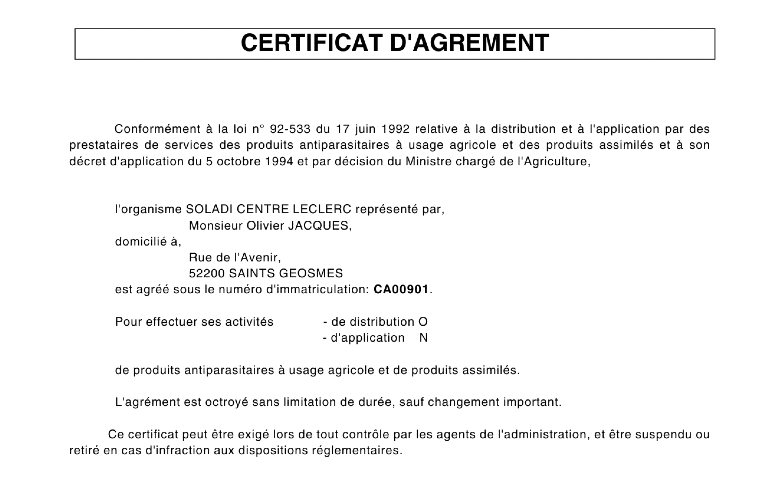 CERTIFICATION D'AGREMET          Conformément à la loi n° 92-533 du 17 juin 1992 relative à la distribution et à l'application par des prestataires de services des produits antiparasitaires à usage agricole et des produits assimilés et à son décret d'application du 5 octobre 1994 et par décision du Ministre chargé de l'Agriculture,                l'organisme SOLADI CENTRE LECLERC représenté par,                                   Monsieur Olivier JACQUES,              domicilié à,                                   Rue de l'Avenir,                                   52200 SAINTS GEOSMES              est agréé sous le numéro d'immatriculation: CA00901.               Pour effectuer ses activités              - de distribution O                                                                         - d'application    N               de produits antiparasitaires à usage agricole et de produits assimilés.               L'agrément est octroyé sans limitation de durée, sauf changement important.             Ce certificat peut être exigé lors de tout contrôle par les agents de l'administration, et être suspendu ou retiré en cas d'infraction aux dispositions réglementaires.