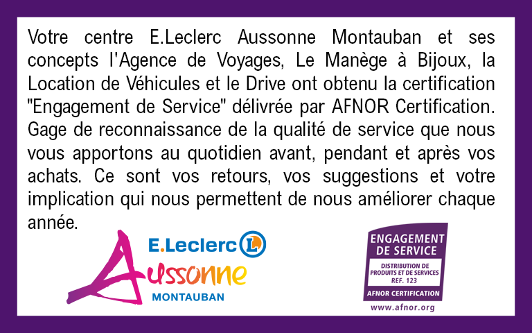 Votre centre E.Leclerc Aussonne Montauban et ses concepts l'Agence de Voyages, Le Manège à Bijoux, la Location de Véhicules et le Drive ont obtenu la certification "Engagement de Service" délivrée par AFNOR Certification. Gage de reconnaissance de la qualité de service que nous vous apportons au quotidien avant, pendant et après vos achats. Ce sont vos retours, vos suggestions et votre implication qui nous permettent de nous améliorer chaque année.
