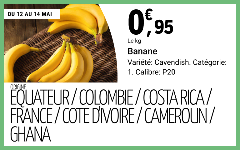 Du 12 au 14 mai, 0 euro 95 le kilogramme sur Banane. Variété: Cavendish. Catégorie: 1. Calibre: P20. Origine: Equateur / Colombie / Costa Rica / France / Cote d'Ivoire / Cameroun / Ghana.