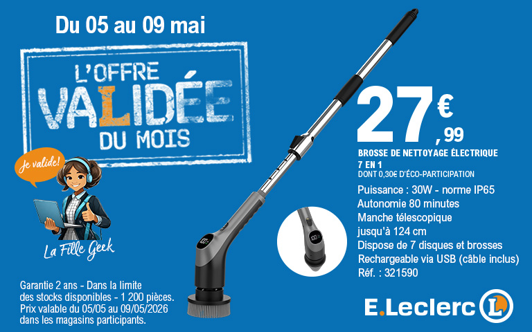 Du 05 au 09 mai - L'OFFRE VALIDÉE DU MOIS - Je valide ! La Fille Geek - BROSSE DE NETTOYAGE ÉLECTRIQUE 7 EN 1 - 27,99 € DONT 0,30€ D'ÉCO-PARTICIPATION - Puissance : 30W - norme IP65 - Autonomie 80 minutes - Manche télescopique jusqu'à 124 cm - Dispose de 7 disques et brosses - Rechargeable via USB (câble inclus) - Réf. : 321590 - Garantie 2 ans - Dans la limite des stocks disponibles - 1 200 pièces. Prix valable du 05/05 au 09/05/2026 dans les magasins participants. E.Leclerc