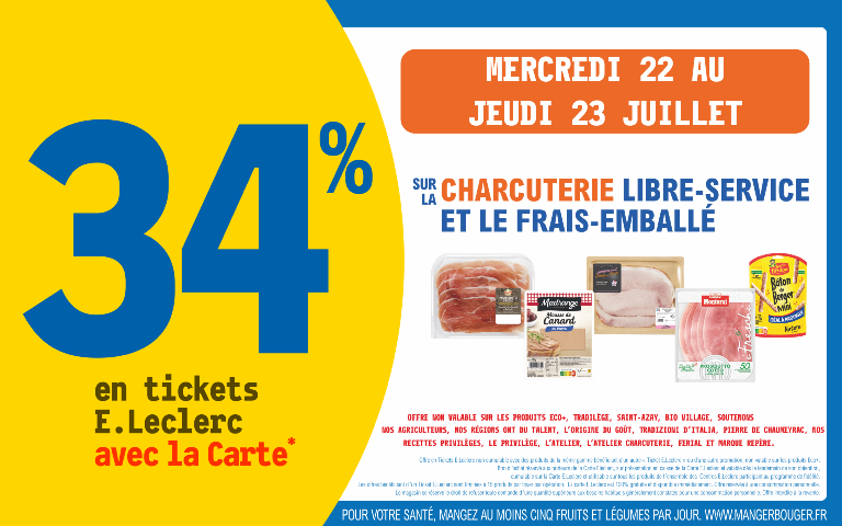 "Du mercredi 22 au jeudi 23 juillet, profitez de 34 % en tickets E.Leclerc avec la Carte* sur charcuterie libre service et frais emballé. Mentions Légales :  Offre non valable sur les produits ECO+, Tradilège, Saint-Azay, Bio Village, Soutenons nos agriculteurs, Nos régions ont du talent, L'Origine du goût, Tradizioni d'Italia, Pierre de Chaumeyrac, Nos recettes privilèges, Le privilège, L'Atelier, L'atelier Charcuterie, Ferial et Marque Repère. *Carte E.Leclerc 100% gratuite et disponible immédiatement. Offre en Tickets E.Leclerc non cumulable avec des produits de la même gamme bénéficiant d'un autre Ticket E.Leclerc ou d'une autre promotion. Bon d'achat réservé aux porteurs de la Carte E.Leclerc, sur présentation en caisse de la Carte E.Leclerc et valable dès le lendemain de son obtention, cumulable sur la Carte E.Leclerc et utilisable sur tous les produits de l'ensemble des centres E.Leclerc participant au programme de fidélité. Les offres bénéficiant d'un Ticket E.Leclerc sont limitées à 15 produits par foyer par opération. Offre réservée à une consommation personnelle. Le magasin se réserve le droit de refuser toute demande d'une quantité supérieure aux besoins habituels généralement constatés pour une consommation personnelle. Offre interdite à la revente. POUR VOTRE SANTÉ, MANGEZ AU MOINS CINQ FRUITS ET LÉGUMES PAR JOUR. WWW.MANGERBOUGER.FR"