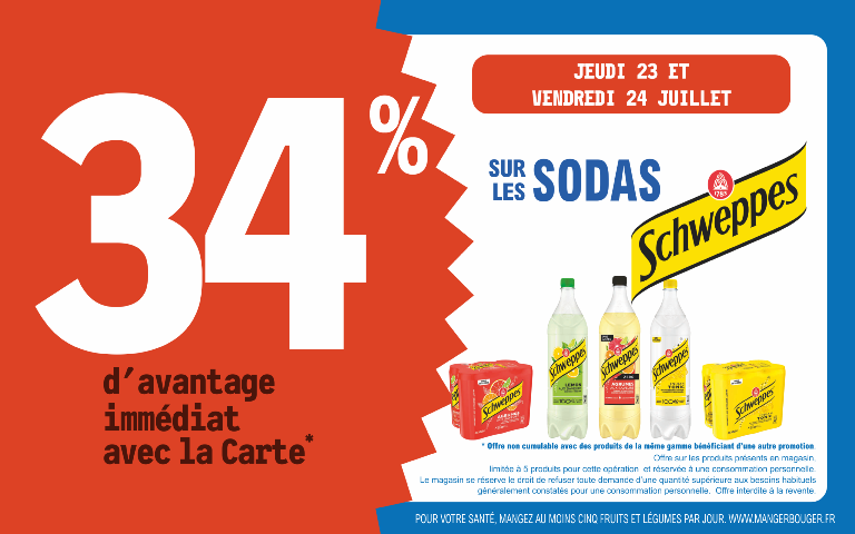 "Du jeudi 23 au vendredi 24 juillet, profitez de 34 % d'avantage immédiat avec la Carte* sur Schweppes. Mentions Légales : *Carte 100% gratuite et disponible immédiatement. Offre non cumulable avec des produits de la même gamme bénéficiant d'une autre promotion. Offre limitée à 5 produits par foyer pour cette opération et réservée à une consommation personnelle. Le magasin se réserve le droit de refuser toute demande d'une quantité supérieure aux besoins habituels généralement constatés pour une consommation personnelle. Offre interdite à la revente. POUR VOTRE SANTÉ, MANGEZ AU MOINS CINQ FRUITS ET LÉGUMES PAR JOUR. WWW.MANGERBOUGER.FR"