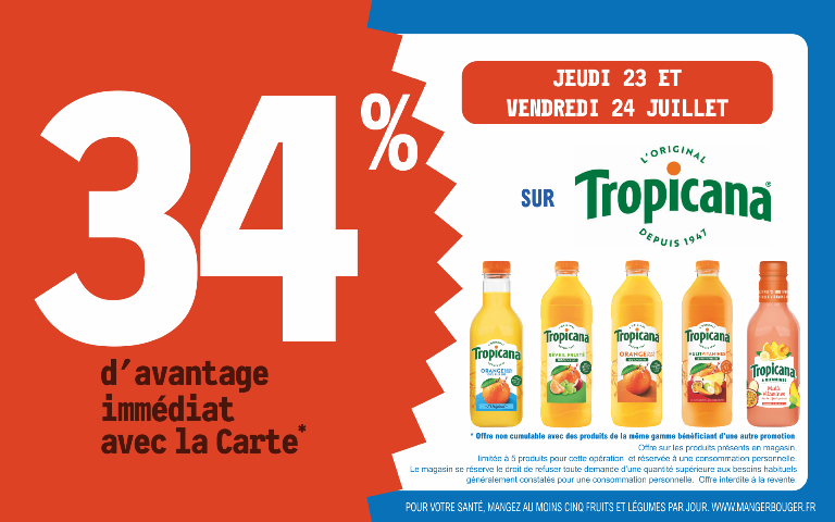 "Du jeudi 23 au vendredi 24 juillet, profitez de 34 % d'avantage immédiat avec la Carte* sur Tropicana. Mentions Légales : *Carte 100% gratuite et disponible immédiatement. Offre non cumulable avec des produits de la même gamme bénéficiant d'une autre promotion. Offre limitée à 5 produits par foyer pour cette opération et réservée à une consommation personnelle. Le magasin se réserve le droit de refuser toute demande d'une quantité supérieure aux besoins habituels généralement constatés pour une consommation personnelle. Offre interdite à la revente. POUR VOTRE SANTÉ, MANGEZ AU MOINS CINQ FRUITS ET LÉGUMES PAR JOUR. WWW.MANGERBOUGER.FR"