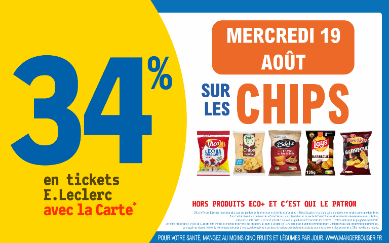 "Le mercredi 19 août 2026, profitez de 34 % en Ticket E.Leclerc avec la Carte* sur les chips (Hors produits Eco+ et C'est qui le Patron.). Mentions Légales : *Carte E.Leclerc 100% gratuite et disponible immédiatement. Offre en Tickets E.Leclerc non cumulable avec des produits de la même gamme bénéficiant d'un autre « Ticket E.Leclerc » ou d'une autre promotion. Bon d'achat réservé aux porteurs de la Carte E.Leclerc, sur présentation en caisse de la Carte E.Leclerc et valable dès le lendemain de son obtention, cumulable sur la Carte E.Leclerc et utilisable sur tous les produits de l'ensemble des centres E.Leclerc participant au programme de fidélité. Les offres bénéficiant d'un Ticket E.Leclerc sont limitées à 15 produits par foyer par opération. Offre réservée à une consommation personnelle. Le magasin se réserve le droit de refuser toute demande d'une quantité supérieure aux besoins habituels généralement constatés pour une consommation personnelle. Offre interdite à la revente. POUR VOTRE SANTÉ, MANGEZ AU MOINS CINQ FRUITS ET LÉGUMES PAR JOUR. WWW.MANGERBOUGER.FR"