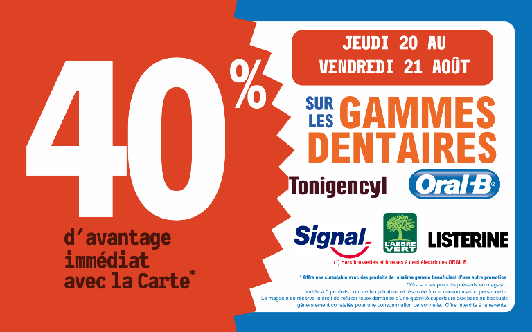 "Du jeudi 20 au vendredi 21 août 2026, profitez de 40 % d'avantage immédiat avec la Carte* sur les gammes dentaires Tonigencyl, Oral-B, Signal, L'Arbre Vert, Listerine. (Hors brossettes et brosses à dents électriques Oral-B. ) Mentions Légales : *Carte 100% gratuite et disponible immédiatement. Offre non cumulable avec des produits de la même gamme bénéficiant d'une autre promotion. Offre limitée à 5 produits par foyer pour cette opération et réservée à une consommation personnelle. Le magasin se réserve le droit de refuser toute demande d'une quantité supérieure aux besoins habituels généralement constatés pour une consommation personnelle. Offre interdite à la revente."