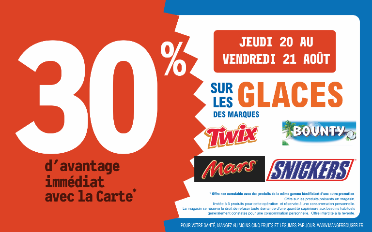 "Du jeudi 20 au vendredi 21 août 2026, profitez de 30 % d'avantage immédiat avec la Carte* sur les glaces Mars, Bounty, Snickers et Twix. Mentions Légales : *Carte 100% gratuite et disponible immédiatement. Offre non cumulable avec des produits de la même gamme bénéficiant d'une autre promotion. Offre limitée à 5 produits par foyer pour cette opération et réservée à une consommation personnelle. Le magasin se réserve le droit de refuser toute demande d'une quantité supérieure aux besoins habituels généralement constatés pour une consommation personnelle. Offre interdite à la revente. POUR VOTRE SANTÉ, MANGEZ AU MOINS CINQ FRUITS ET LÉGUMES PAR JOUR. WWW.MANGERBOUGER.FR"