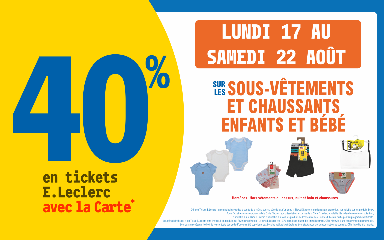 "Du lundi 17 au samedi 22 août 2026, profitez de 40 % en Ticket E.Leclerc avec la Carte* sur les sous-vêtements et chaussants enfants et bébé (Hors Eco+. Hors vêtements du dessus, nuit et bain et chaussures.). Mentions Légales : *Carte E.Leclerc 100% gratuite et disponible immédiatement. Offre en Tickets E.Leclerc non cumulable avec des produits de la même gamme bénéficiant d'un autre « Ticket E.Leclerc » ou d'une autre promotion. Bon d'achat réservé aux porteurs de la Carte E.Leclerc, sur présentation en caisse de la Carte E.Leclerc et valable dès le lendemain de son obtention, cumulable sur la Carte E.Leclerc et utilisable sur tous les produits de l'ensemble des centres E.Leclerc participant au programme de fidélité. Les offres bénéficiant d'un Ticket E.Leclerc sont limitées à 15 produits par foyer par opération. Offre réservée à une consommation personnelle. Le magasin se réserve le droit de refuser toute demande d'une quantité supérieure aux besoins habituels généralement constatés pour une consommation personnelle. Offre interdite à la revente."