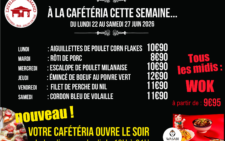 À LA CAFÉTÉRIA CETTE SEMAINE... DU LUNDI 22 AU SAMEDI 27 JUIN 2026  LUNDI : AIGUILLETTES DE POULET CORN FLAKES — 10€90  MARDI : RÔTI DE PORC — 8€90  MERCREDI : ESCALOPE DE POULET MILANAISE — 10€90  JEUDI : ÉMINCÉ DE BOEUF AU POIVRE VERT — 12€90  VENDREDI : FILET DE PERCHE DU NIL — 11€90  SAMEDI : CORDON BLEU DE VOLAILLE — 11€90  Tous les midis : WOK à partir de : 9€95  nouveau ! VOTRE CAFÉTÉRIA OUVRE LE SOIR du lundi au vendredi de 18H à 21H  (Logo en bas à droite : WASABI asian street food)