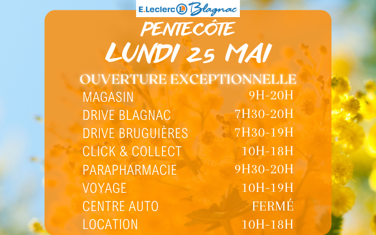 Bonne nouvelle ! Votre magasin E.Leclerc Blagnac sera ouvert exceptionnellement le Lundi 25 Mai de 9h à 20h ! Notre Drive de Blagnac sera ouvert de 7h30 à 20h. Notre Drive de Bruguières sera ouvert de 7h30 à 19h. Notre Parapharmacie sera ouverte de 9h30 à 20h. Notre E.Leclerc Voyages sera ouvert de 10h à 19h. Notre Location et Click & Collect seront ouverts de 10h à 18h. Notre Centre Auto sera lui fermé !