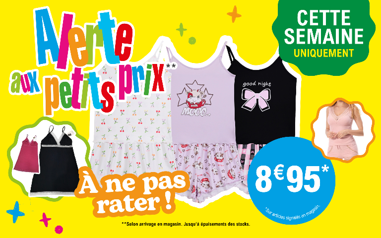 Cette semaine uniquement, Alerte aux petits prix à ne pas rater  ! Sur une sélection de vêtements de nuit (pyjamas shortys, nuisettes). à 8,95 €. Offre valable sur les articles signalés en magasin, selon arrivage et jusqu'à épuisement des stocks. “  *Voir conditions en magasins